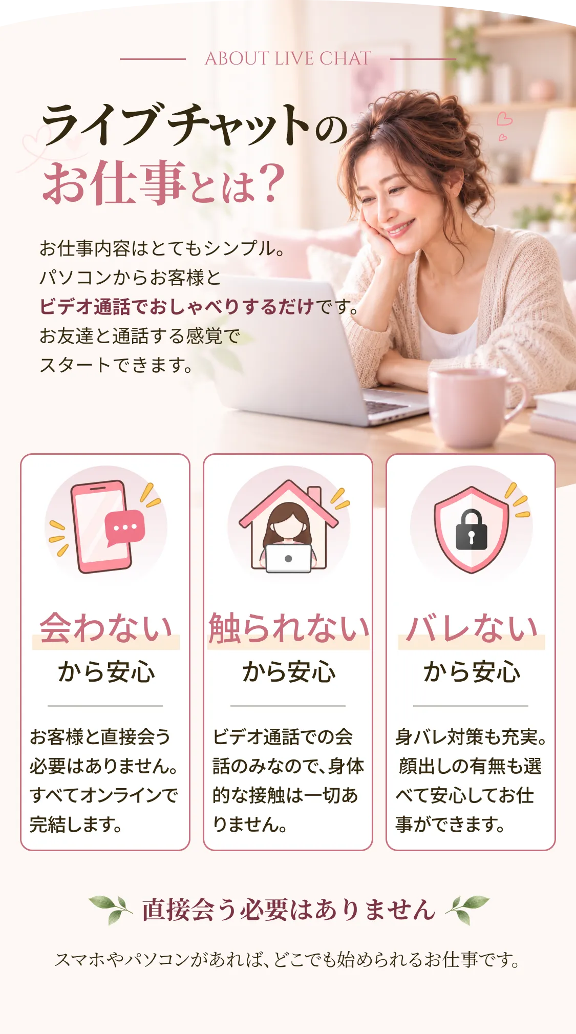 ライブチャットのお仕事とは？ お仕事内容はとてもシンプル。パソコンからお客様とビデオ通話でおしゃべりするだけです。お友達と通話する感覚でスタートできます。