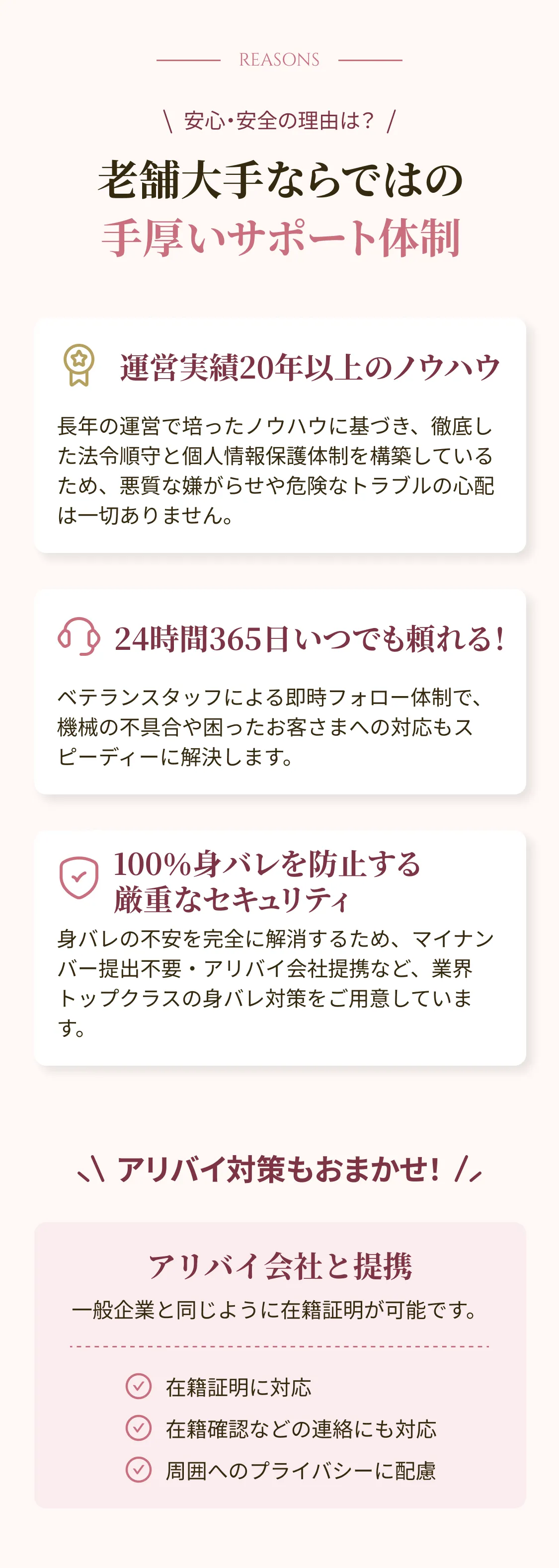 安心・安全の理由は？ 老舗大手ならではの手厚いサポート体制 運営実績20年以上のノウハウ 長年の運営で培ったノウハウに基づき、徹底した法令順守と個人情報保護体制を構築しているため、悪質な嫌がらせや危険なトラブルの心配は一切ありません。 24時間365日いつでも頼れる！ ベテランスタッフによる即時フォロー体制で、機械の不具合や困ったお客さまへの対応もスピーディーに解決します。 100％身バレを防止する 厳重なセキュリティ 身バレの不安を完全に解消するため、マイナンバー提出不要・アリバイ会社提携など、業界トップクラスの身バレ対策をご用意しています。 アリバイ対策もおまかせ！ アリバイ会社と提携 一般企業と同じように在籍証明が可能です。 在籍証明に対応 在籍確認などの連絡にも対応 周囲へのプライバシーに配慮