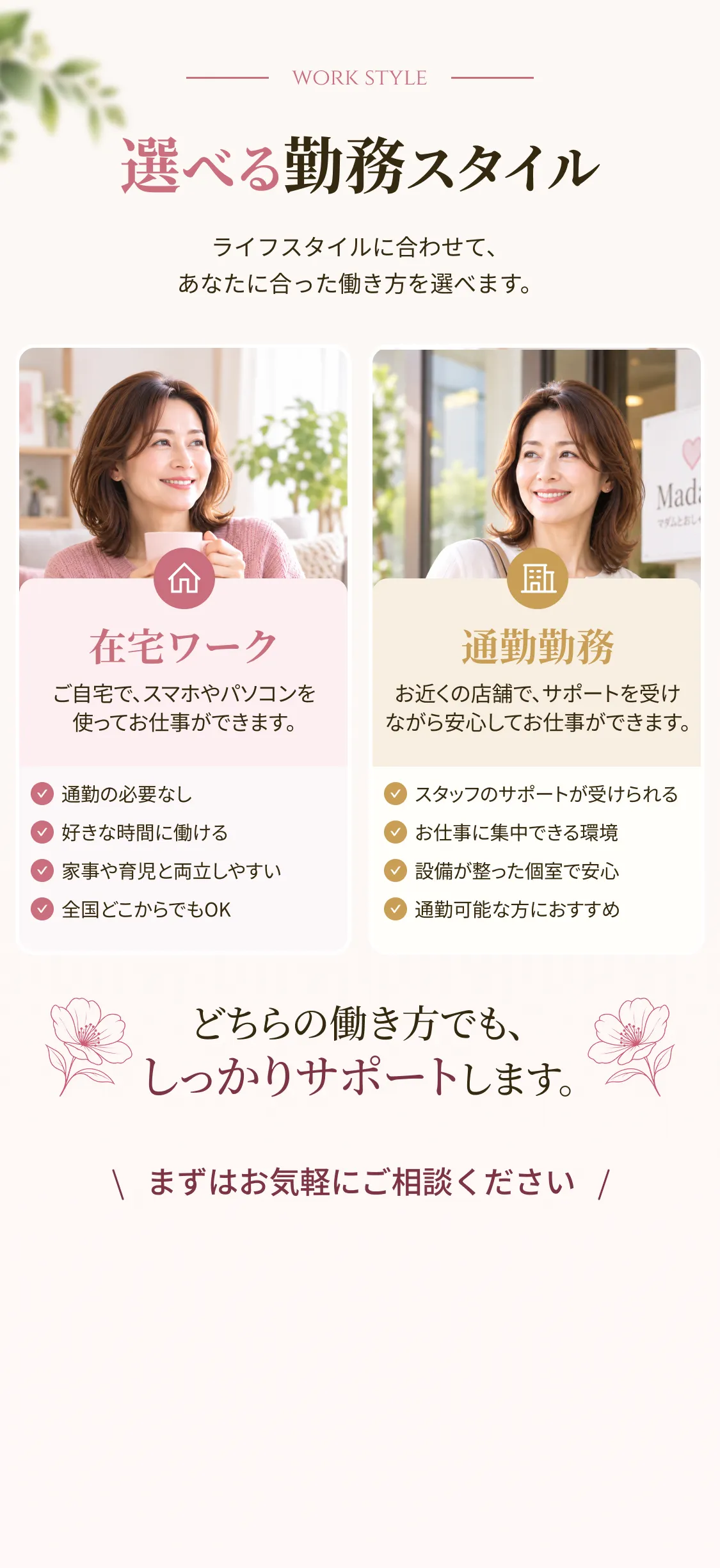 選べる勤務スタイル ライフスタイルに合わせて、あなたに合った働き方を選べます。 在宅ワーク ご自宅で、スマホやパソコンを使ってお仕事ができます。 通勤の必要なし 好きな時間に働ける 家事や育児と両立しやすい 全国どこからでもOK。通勤勤務 お近くの店舗で、サポートを受けながら安心してお仕事ができます。 スタッフのサポートが受けられる お仕事に集中できる環境 設備が整った個室で安心 通勤可能な方におすすめ どちらの働き方でも、しっかりサポートします。 まずはお気軽にご相談ください